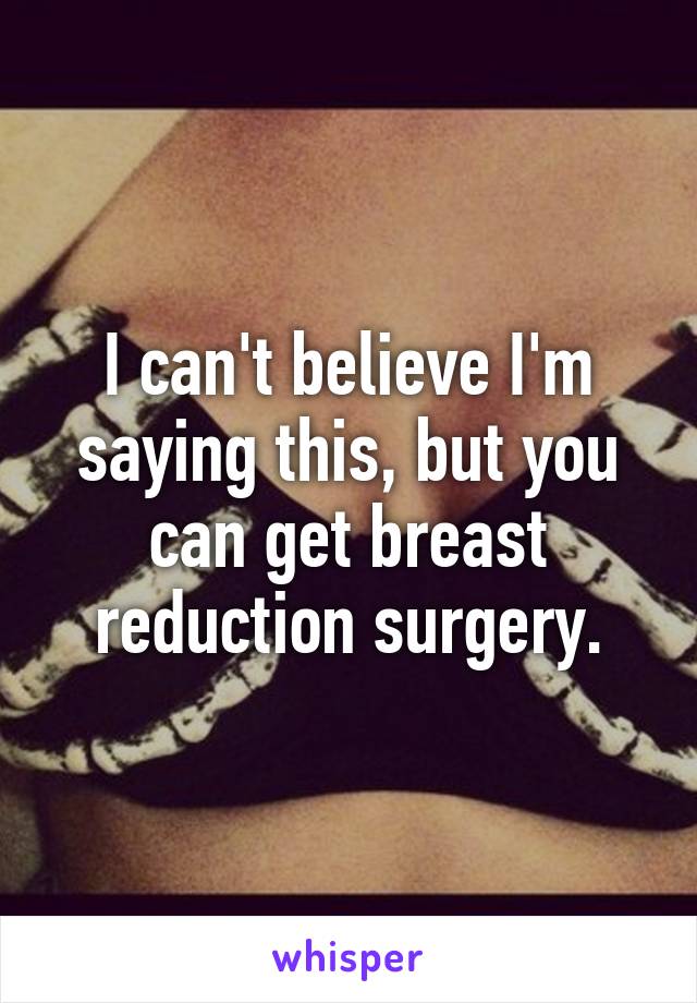 I can't believe I'm saying this, but you can get breast reduction surgery.