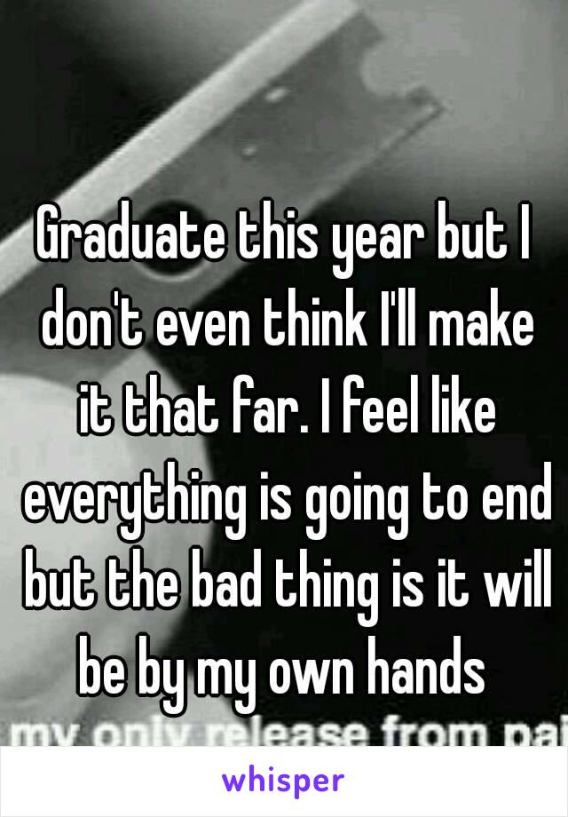 Graduate this year but I don't even think I'll make it that far. I feel like everything is going to end but the bad thing is it will be by my own hands 