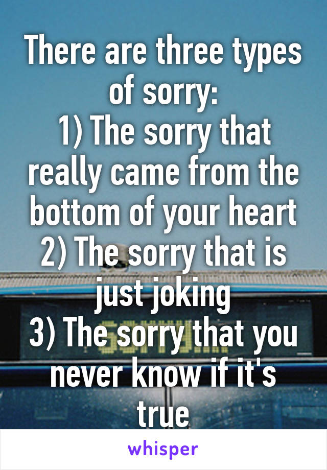 There are three types of sorry:
1) The sorry that really came from the bottom of your heart
2) The sorry that is just joking
3) The sorry that you never know if it's true