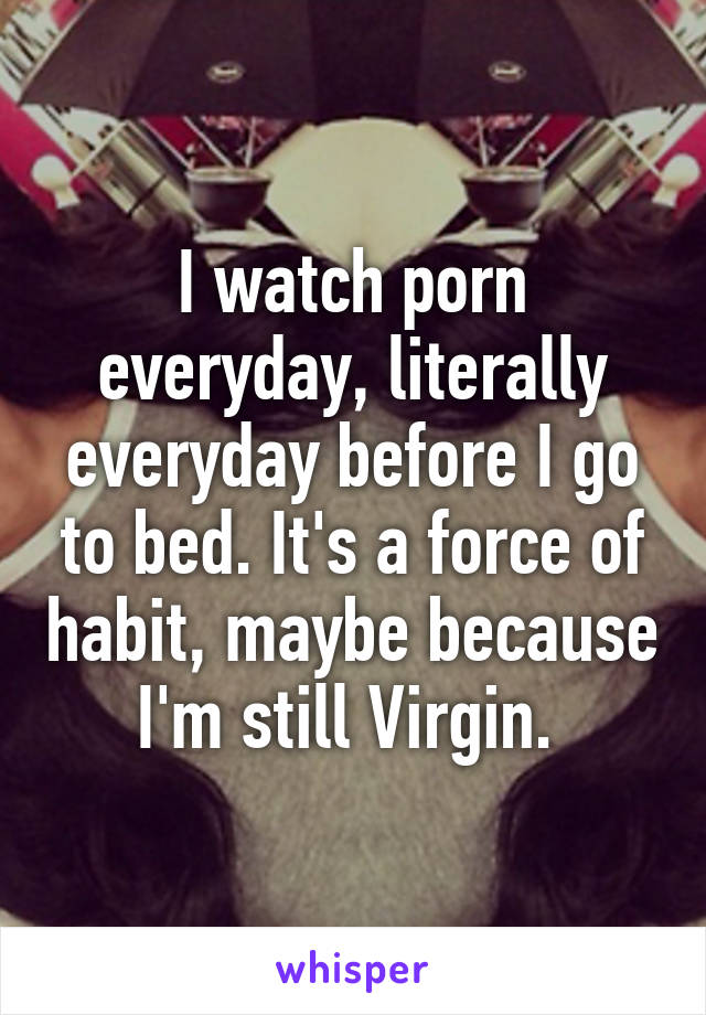 I watch porn everyday, literally everyday before I go to bed. It's a force of habit, maybe because I'm still Virgin. 