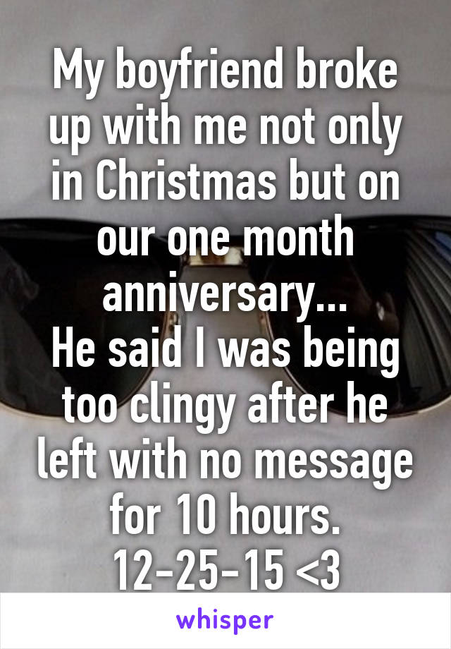 My boyfriend broke up with me not only in Christmas but on our one month anniversary...
He said I was being too clingy after he left with no message for 10 hours.
12-25-15 <\3