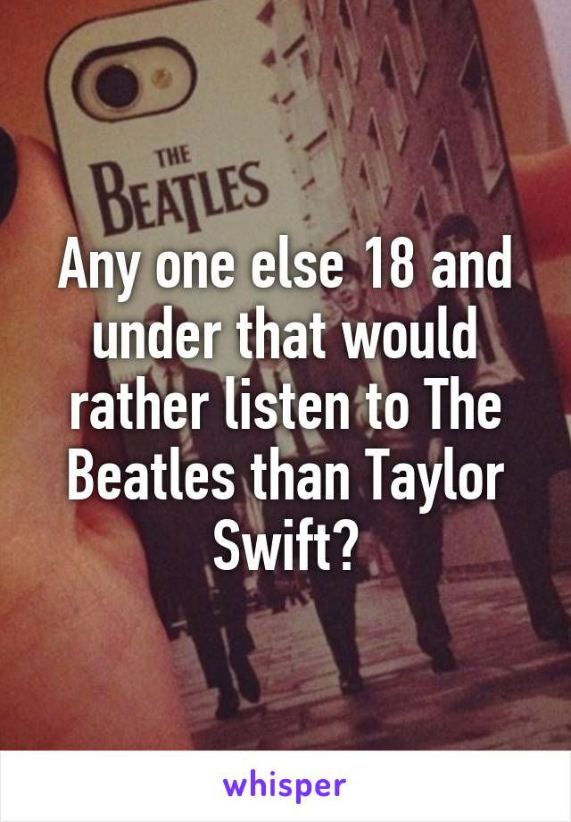 Any one else 18 and under that would rather listen to The Beatles than Taylor Swift?