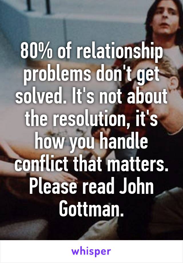 80% of relationship problems don't get solved. It's not about the resolution, it's how you handle conflict that matters. Please read John Gottman.