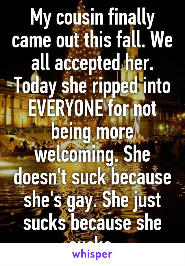 My cousin finally came out this fall. We all accepted her. Today she ripped into EVERYONE for not being more welcoming. She doesn't suck because she's gay. She just sucks because she sucks.