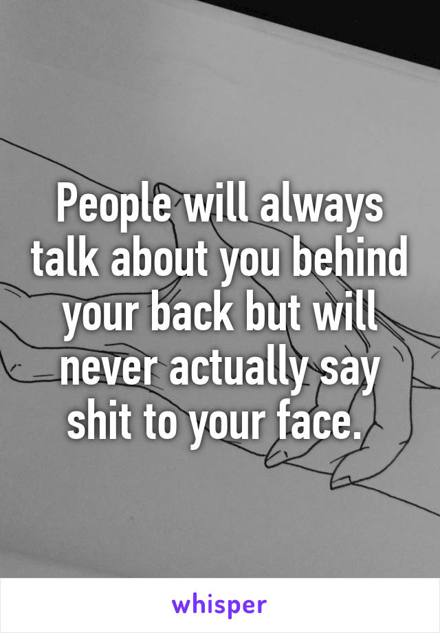 People will always talk about you behind your back but will never actually say shit to your face. 