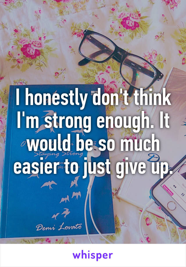 I honestly don't think I'm strong enough. It would be so much easier to just give up.