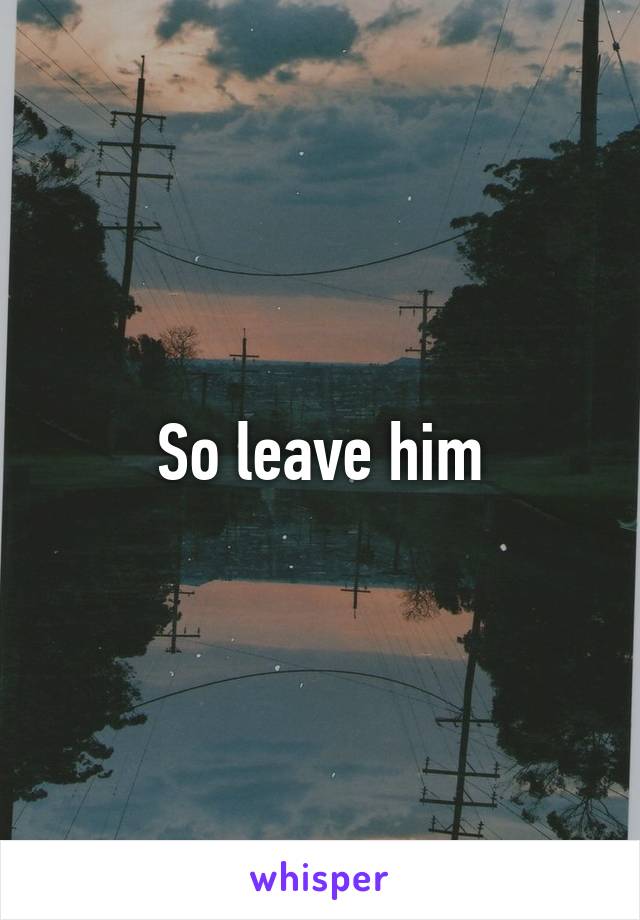 So leave him