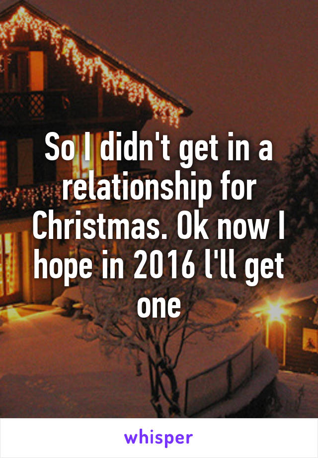 So I didn't get in a relationship for Christmas. Ok now I hope in 2016 l'll get one