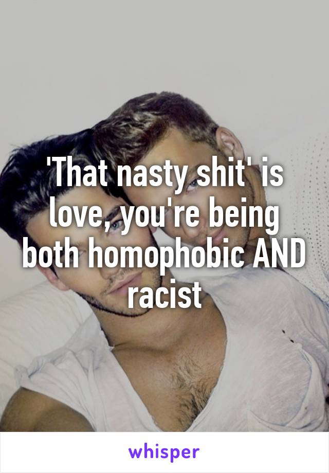 'That nasty shit' is love, you're being both homophobic AND racist