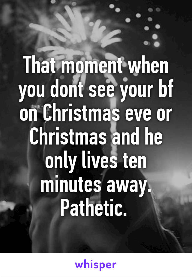 That moment when you dont see your bf on Christmas eve or Christmas and he only lives ten minutes away. Pathetic. 