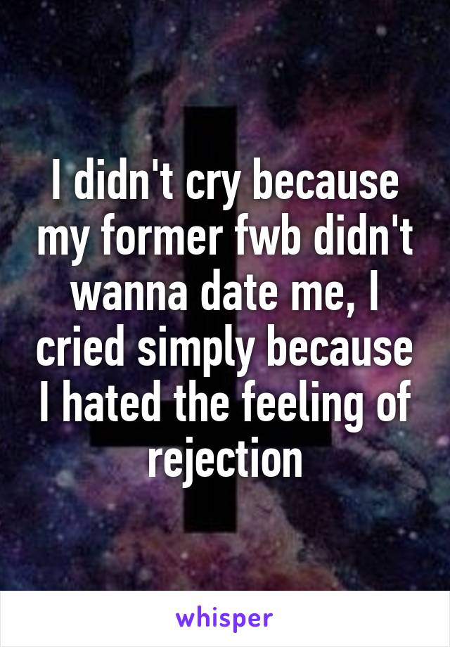 I didn't cry because my former fwb didn't wanna date me, I cried simply because I hated the feeling of rejection