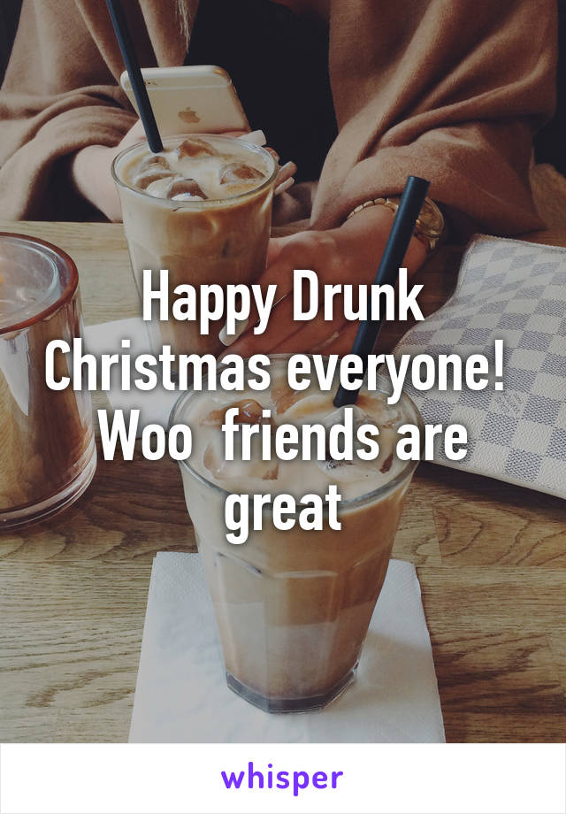 Happy Drunk Christmas everyone!  Woo  friends are great