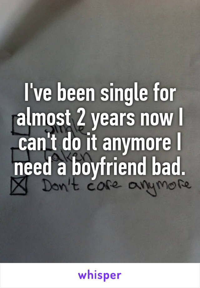 I've been single for almost 2 years now I can't do it anymore I need a boyfriend bad. 