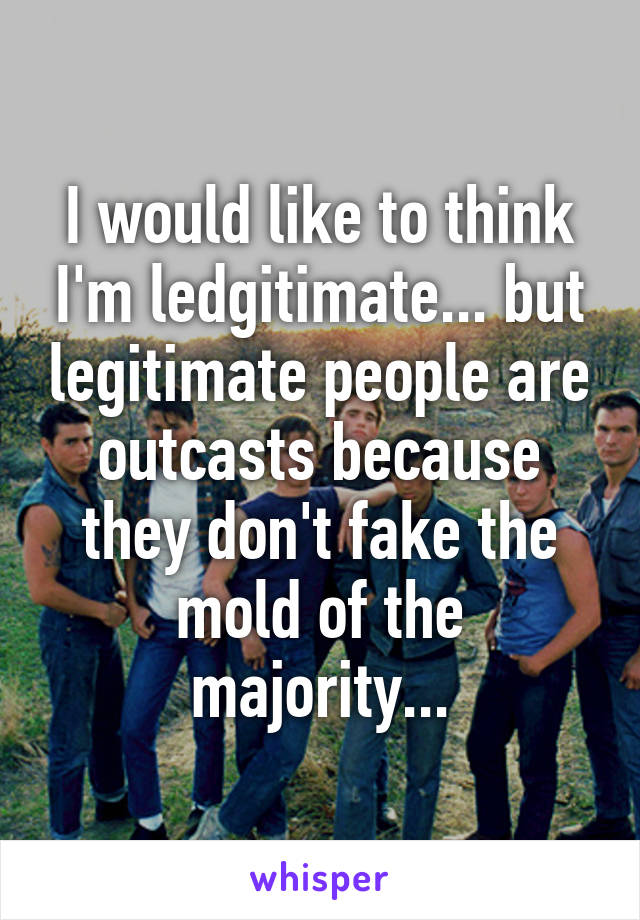 I would like to think I'm ledgitimate... but legitimate people are outcasts because they don't fake the mold of the majority...