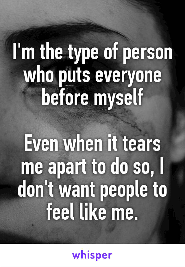 I'm the type of person who puts everyone before myself

Even when it tears me apart to do so, I don't want people to feel like me.