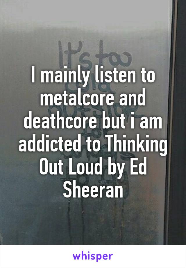 I mainly listen to metalcore and deathcore but i am addicted to Thinking Out Loud by Ed Sheeran