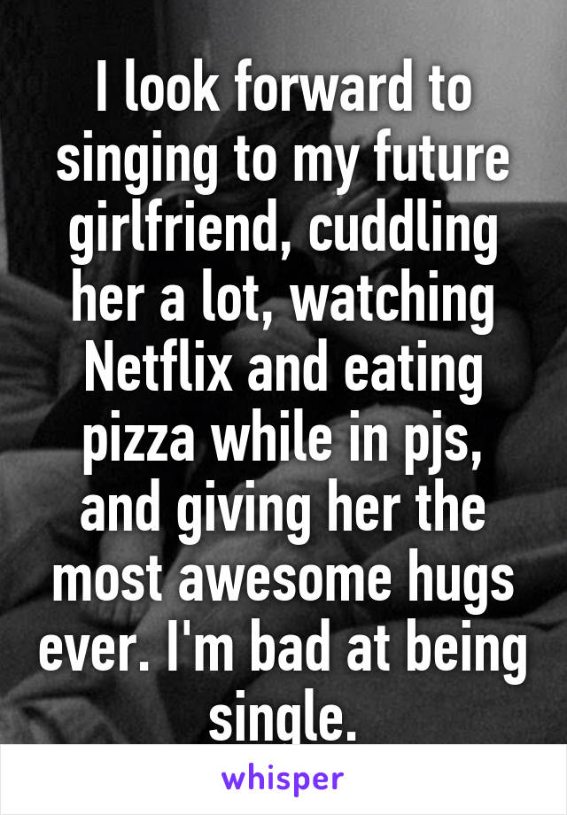 I look forward to singing to my future girlfriend, cuddling her a lot, watching Netflix and eating pizza while in pjs, and giving her the most awesome hugs ever. I'm bad at being single.