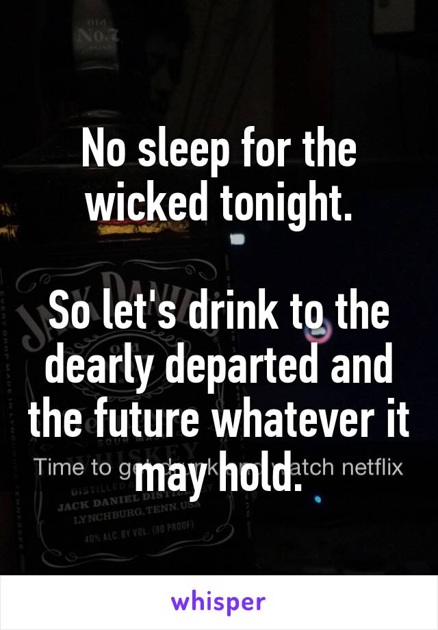 No sleep for the wicked tonight.

So let's drink to the dearly departed and the future whatever it may hold.