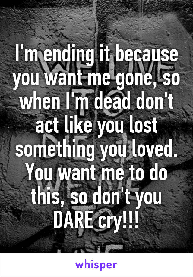 I'm ending it because you want me gone, so when I'm dead don't act like you lost something you loved.
You want me to do this, so don't you DARE cry!!!