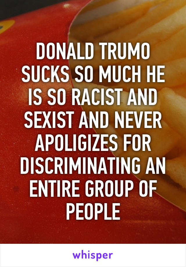 DONALD TRUMO SUCKS SO MUCH HE IS SO RACIST AND SEXIST AND NEVER APOLIGIZES FOR DISCRIMINATING AN ENTIRE GROUP OF PEOPLE