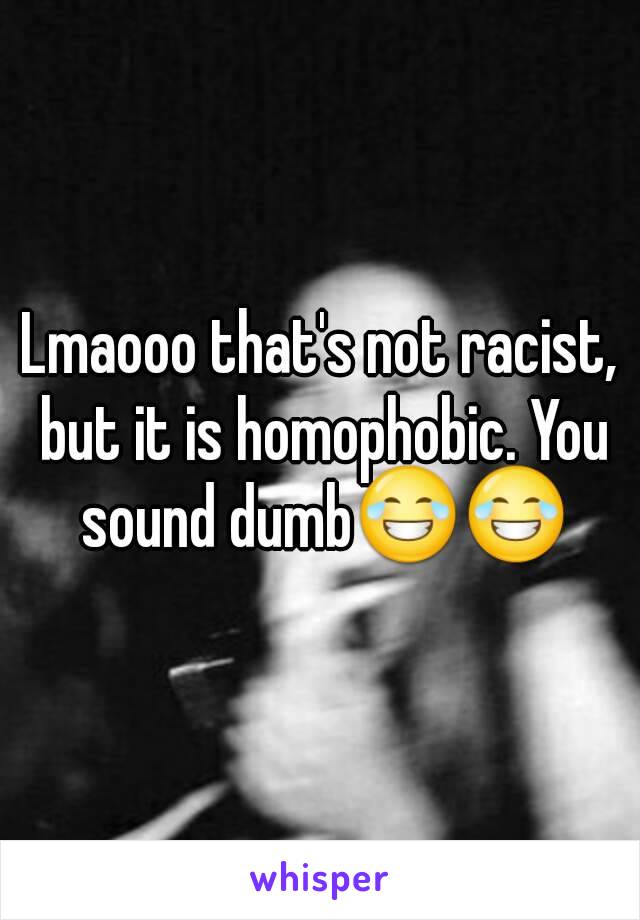 Lmaooo that's not racist, but it is homophobic. You sound dumb😂😂