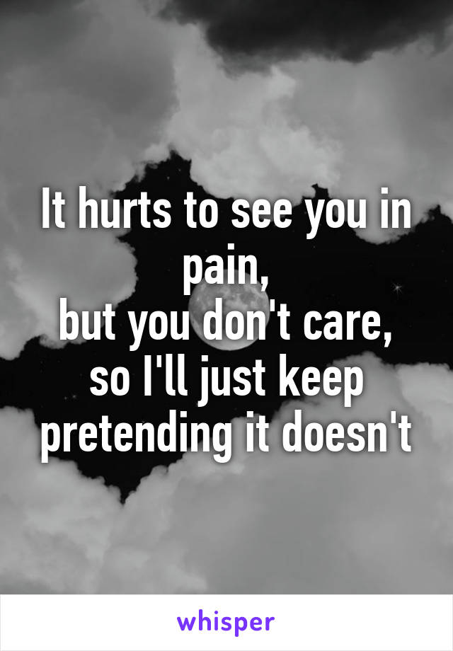 It hurts to see you in pain,
but you don't care,
so I'll just keep pretending it doesn't