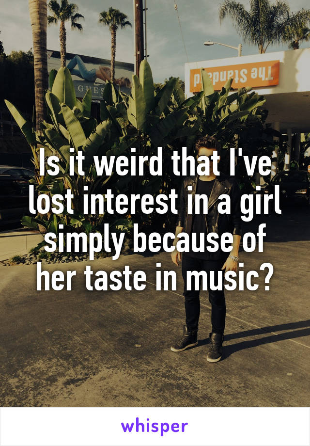 Is it weird that I've lost interest in a girl simply because of her taste in music?