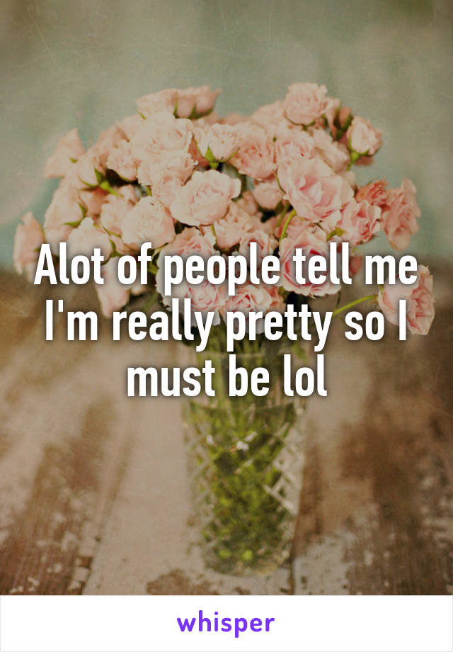 Alot of people tell me I'm really pretty so I must be lol