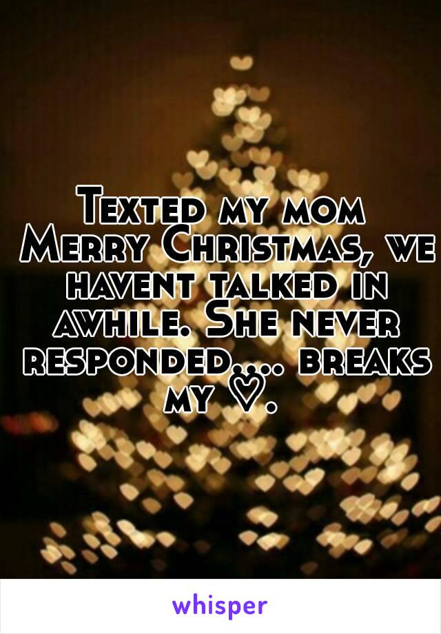 Texted my mom Merry Christmas, we havent talked in awhile. She never responded.... breaks my ♡. 