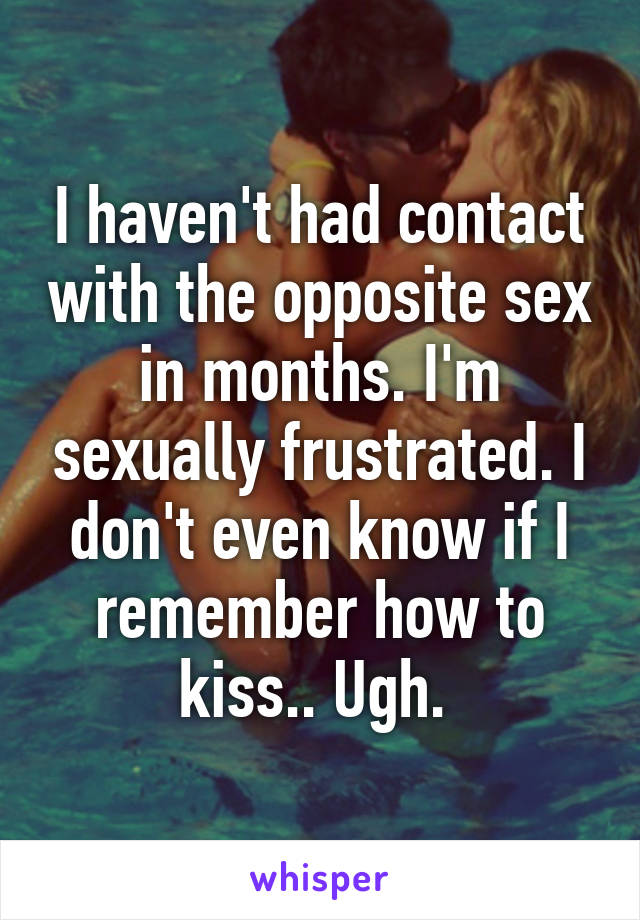 I haven't had contact with the opposite sex in months. I'm sexually frustrated. I don't even know if I remember how to kiss.. Ugh. 