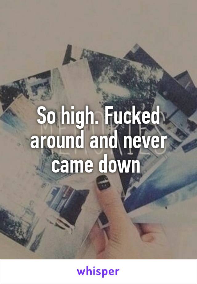 So high. Fucked around and never came down 