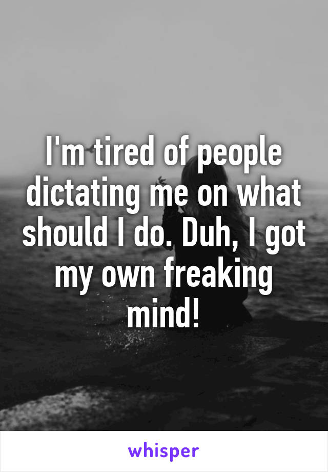 I'm tired of people dictating me on what should I do. Duh, I got my own freaking mind!