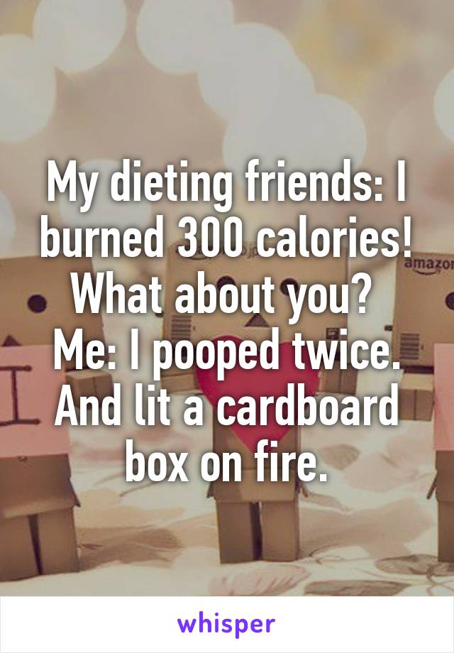 My dieting friends: I burned 300 calories! What about you? 
Me: I pooped twice. And lit a cardboard box on fire.