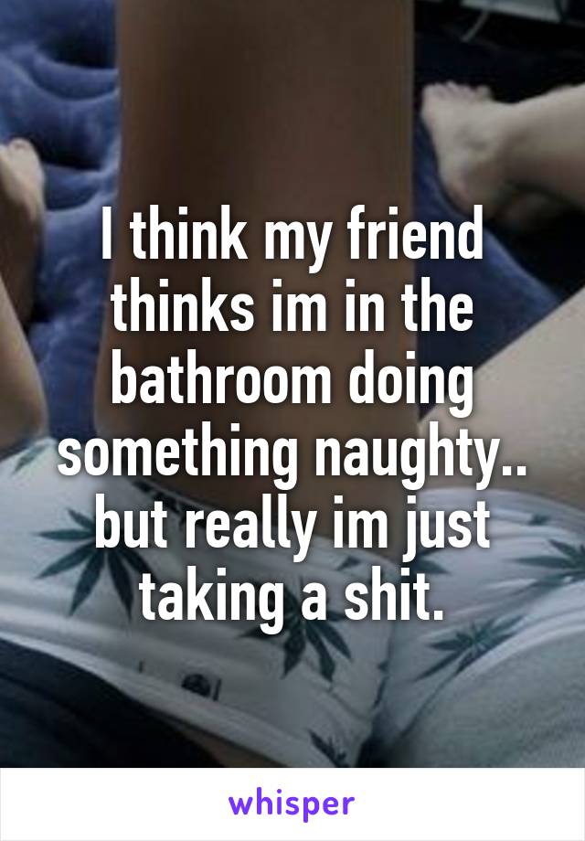 I think my friend thinks im in the bathroom doing something naughty.. but really im just taking a shit.