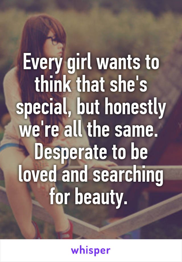 Every girl wants to think that she's special, but honestly we're all the same. 
Desperate to be loved and searching for beauty. 