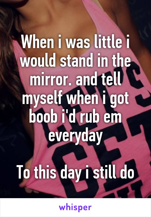 When i was little i would stand in the mirror. and tell myself when i got boob i'd rub em everyday

To this day i still do