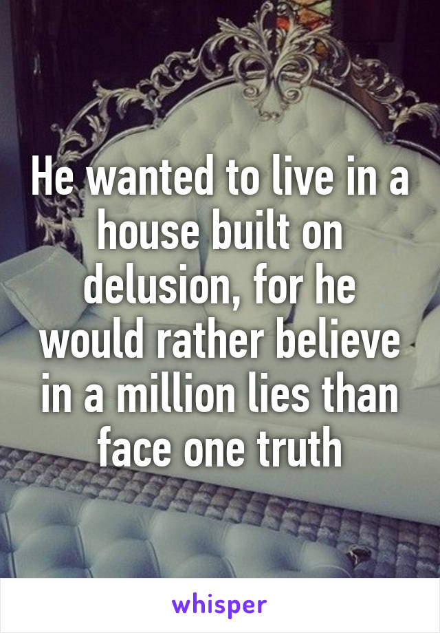 He wanted to live in a house built on delusion, for he would rather believe in a million lies than face one truth