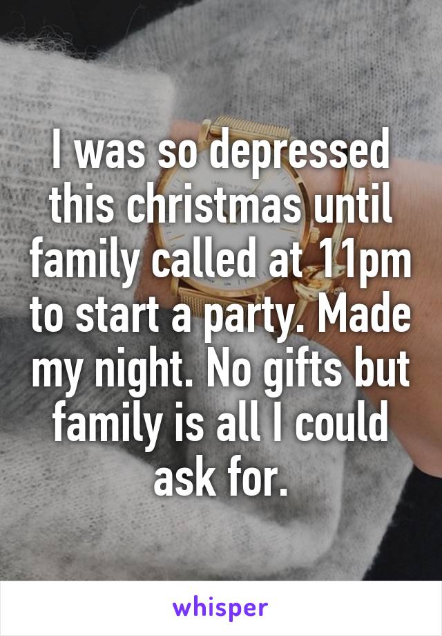 I was so depressed this christmas until family called at 11pm to start a party. Made my night. No gifts but family is all I could ask for.