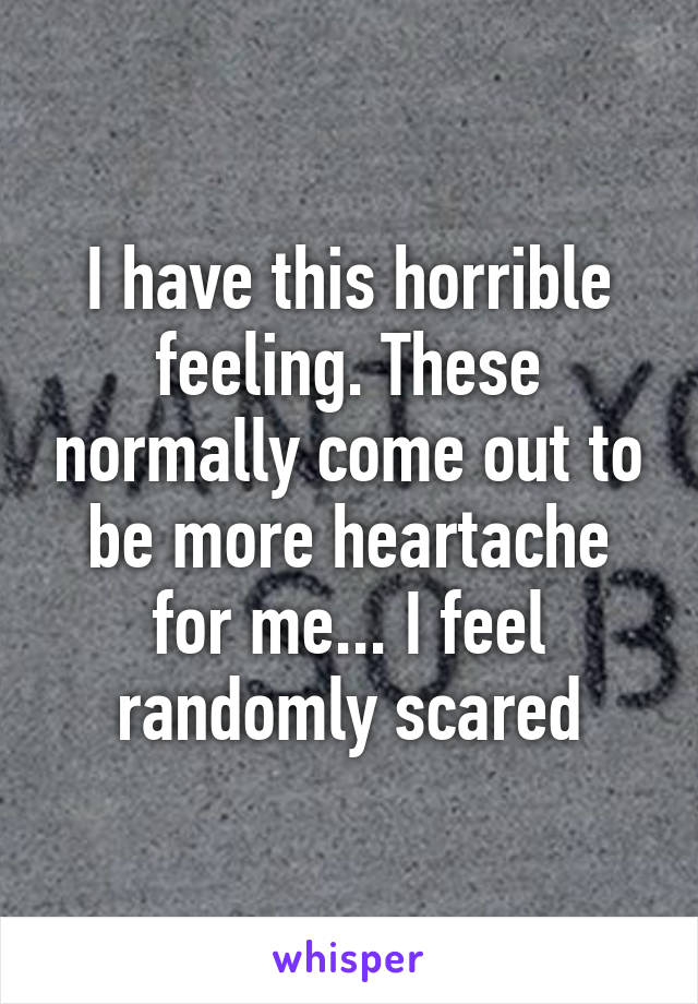 I have this horrible feeling. These normally come out to be more heartache for me... I feel randomly scared