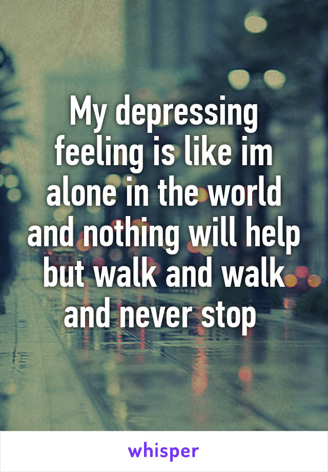 My depressing feeling is like im alone in the world and nothing will help but walk and walk and never stop 
