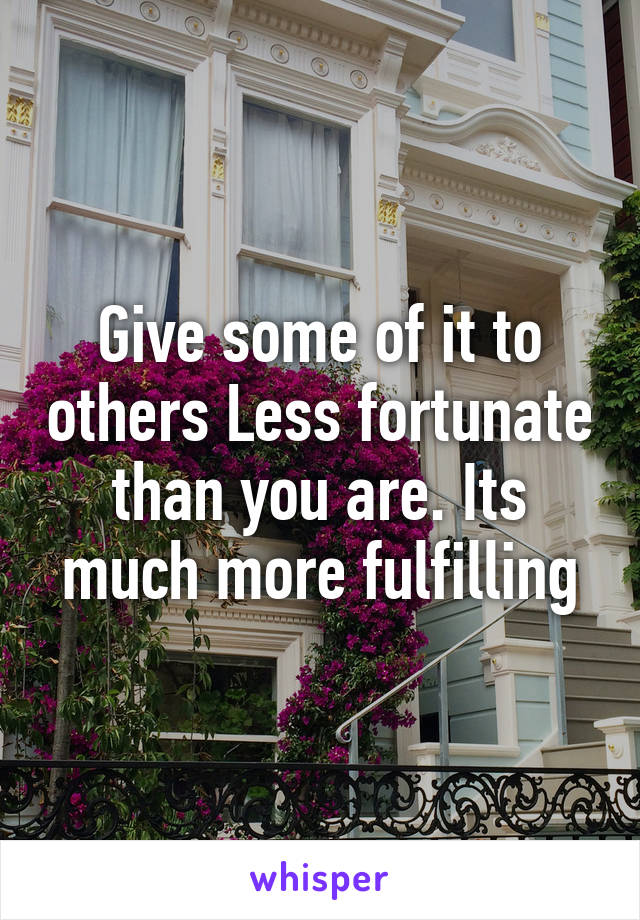 Give some of it to others Less fortunate than you are. Its much more fulfilling