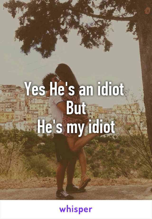 Yes He's an idiot 
But
He's my idiot