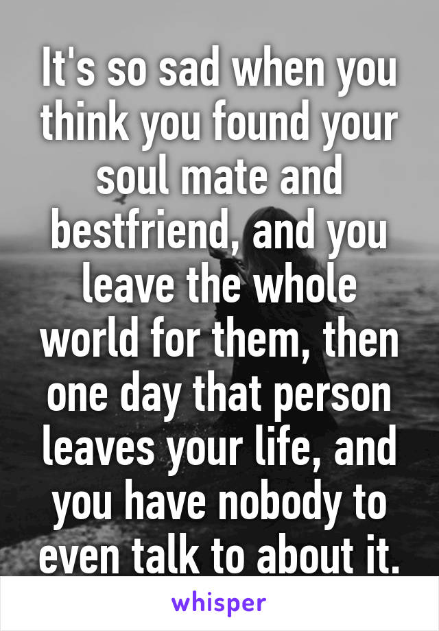 It's so sad when you think you found your soul mate and bestfriend, and you leave the whole world for them, then one day that person leaves your life, and you have nobody to even talk to about it.