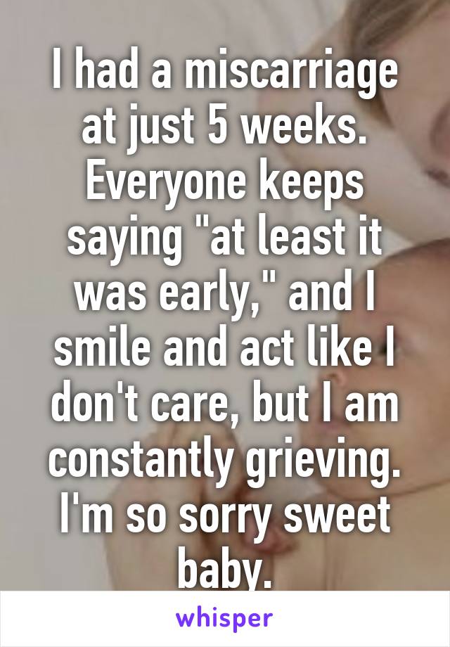 I had a miscarriage at just 5 weeks. Everyone keeps saying "at least it was early," and I smile and act like I don't care, but I am constantly grieving. I'm so sorry sweet baby.