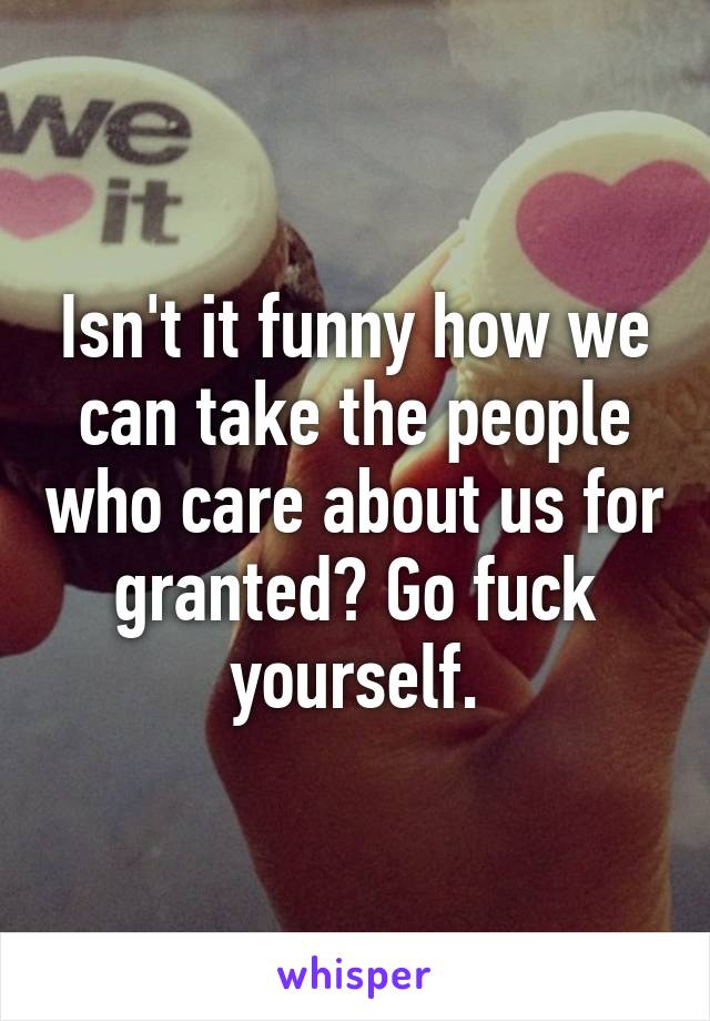 Isn't it funny how we can take the people who care about us for granted? Go fuck yourself.