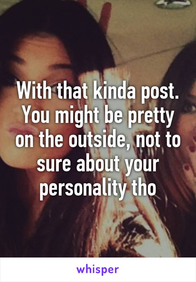 With that kinda post. You might be pretty on the outside, not to sure about your personality tho