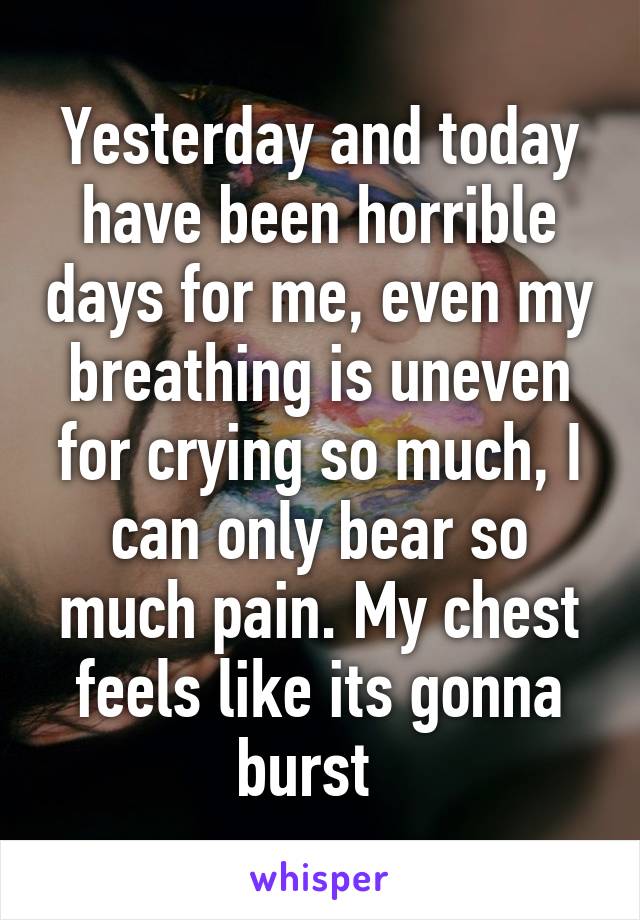 Yesterday and today have been horrible days for me, even my breathing is uneven for crying so much, I can only bear so much pain. My chest feels like its gonna burst  