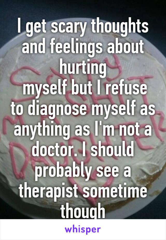 I get scary thoughts and feelings about hurting
 myself but I refuse to diagnose myself as anything as I'm not a doctor. I should probably see a therapist sometime though