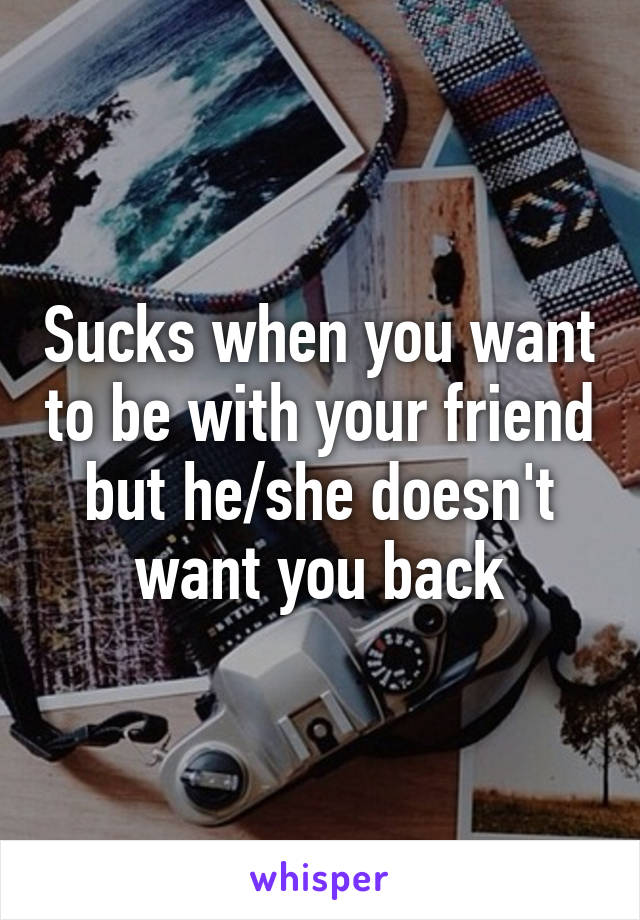 Sucks when you want to be with your friend but he/she doesn't want you back