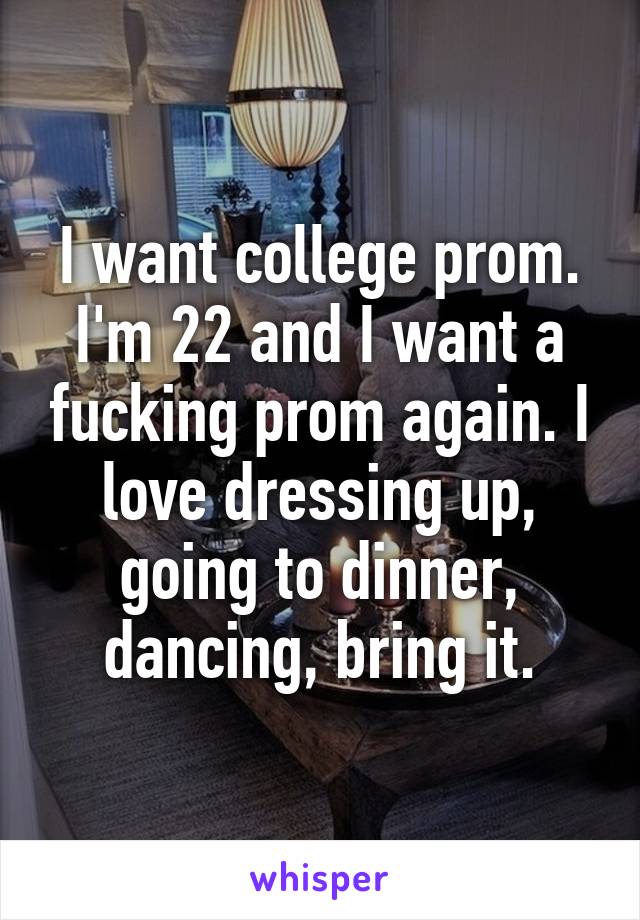 I want college prom. I'm 22 and I want a fucking prom again. I love dressing up, going to dinner, dancing, bring it.